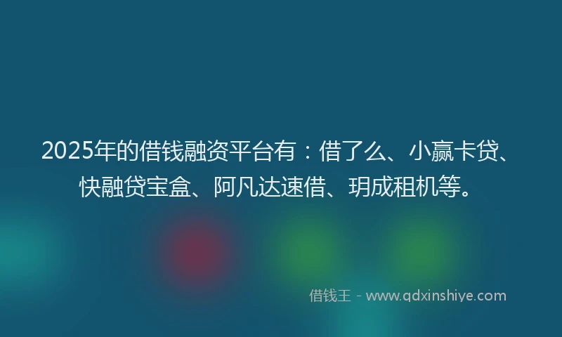 2025年的借钱融资平台有：借了么、小赢卡贷、快融贷宝盒、阿凡达速借、玥成租机等。