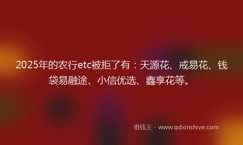 2025年的农行etc被拒了有：天源花、戒易花、钱袋易融途、小信优选、鑫享花等。