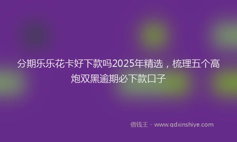分期乐乐花卡好下款吗2025年精选，梳理五个高炮双黑逾期必下款口子