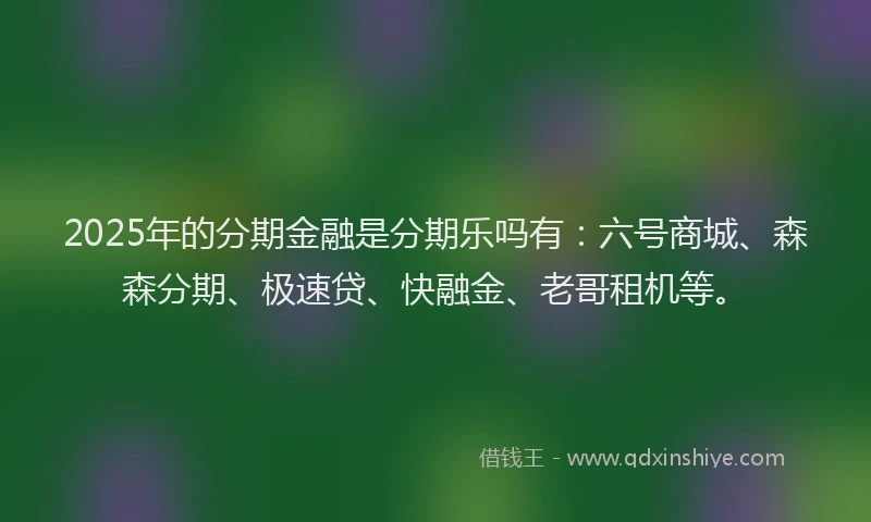 2025年的分期金融是分期乐吗有：六号商城、森森分期、极速贷、快融金、老哥租机等。