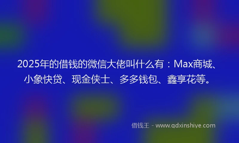 2025年的借钱的微信大佬叫什么有：Max商城、小象快贷、现金侠士、多多钱包、鑫享花等。