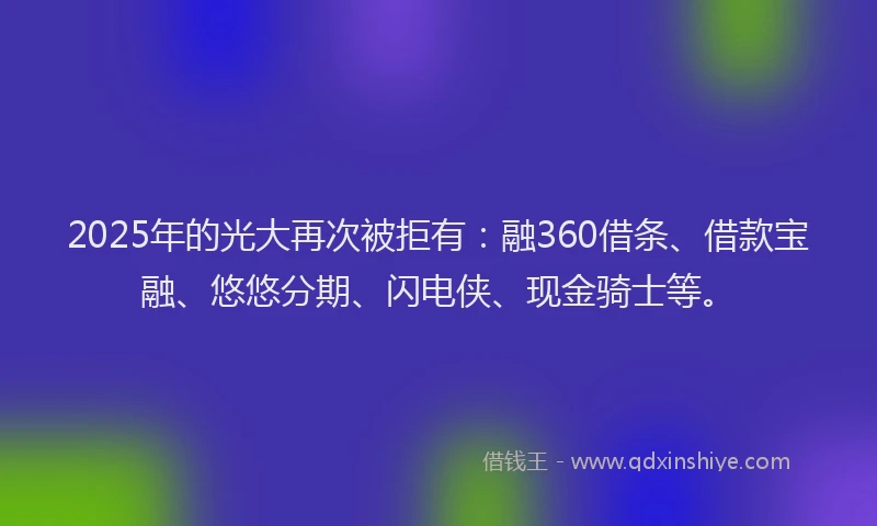 2025年的光大再次被拒有：融360借条、借款宝融、悠悠分期、闪电侠、现金骑士等。