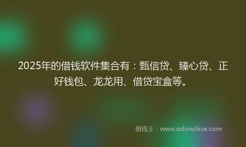 2025年的借钱软件集合有：甄信贷、臻心贷、正好钱包、龙龙用、借贷宝盒等。