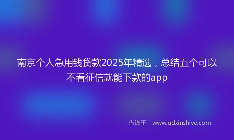 南京个人急用钱贷款2025年精选，总结五个可以不看征信就能下款的app