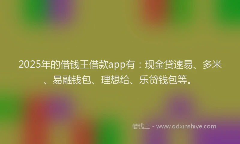 2025年的借钱王借款app有：现金贷速易、多米、易融钱包、理想给、乐贷钱包等。