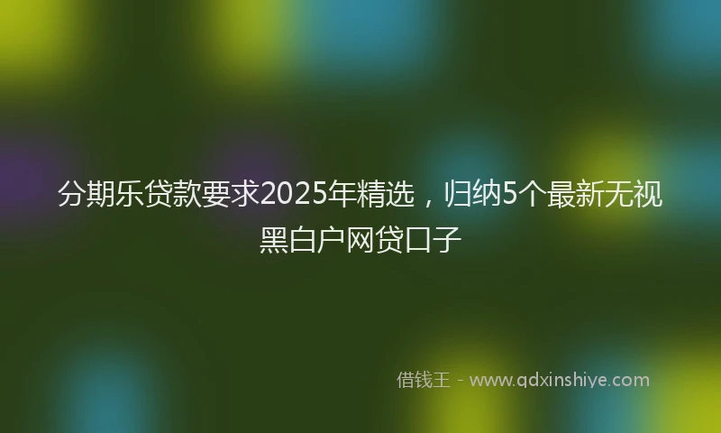 分期乐贷款要求2025年精选，归纳5个最新无视黑白户网贷口子