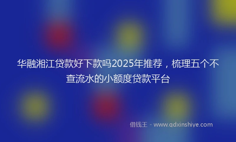 华融湘江贷款好下款吗2025年推荐，梳理五个不查流水的小额度贷款平台