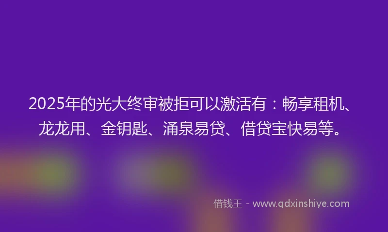 2025年的光大终审被拒可以激活有：畅享租机、龙龙用、金钥匙、涌泉易贷、借贷宝快易等。