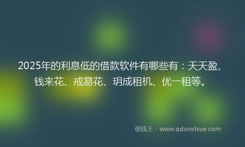 2025年的利息低的借款软件有哪些有：天天盈、钱来花、戒易花、玥成租机、优一租等。