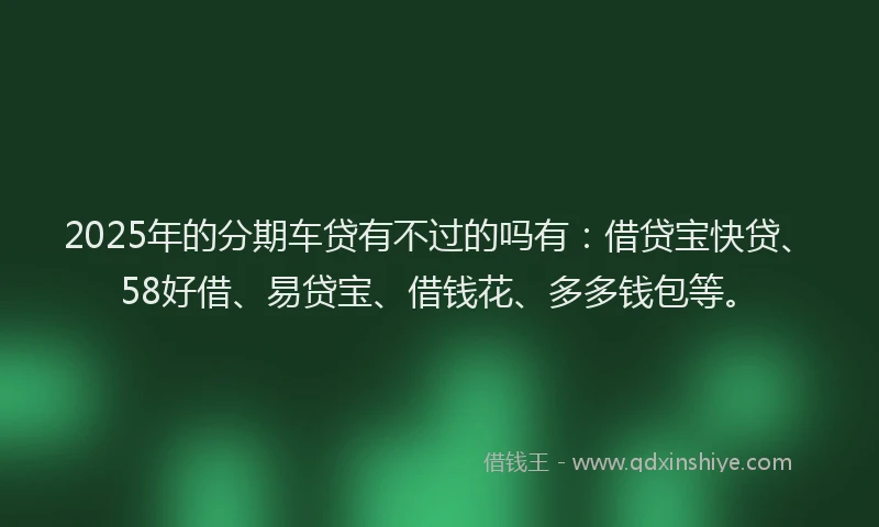 2025年的分期车贷有不过的吗有：借贷宝快贷、58好借、易贷宝、借钱花、多多钱包等。