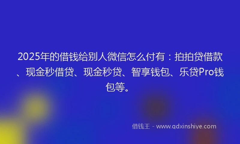 2025年的借钱给别人微信怎么付有：拍拍贷借款、现金秒借贷、现金秒贷、智享钱包、乐贷Pro钱包等。