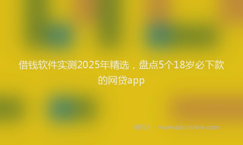借钱软件实测2025年精选，盘点5个18岁必下款的网贷app