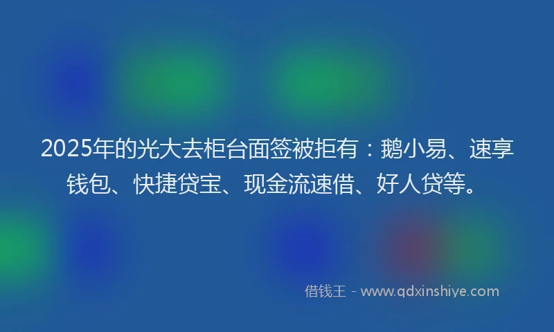 2025年的光大去柜台面签被拒有：鹅小易、速享钱包、快捷贷宝、现金流速借、好人贷等。