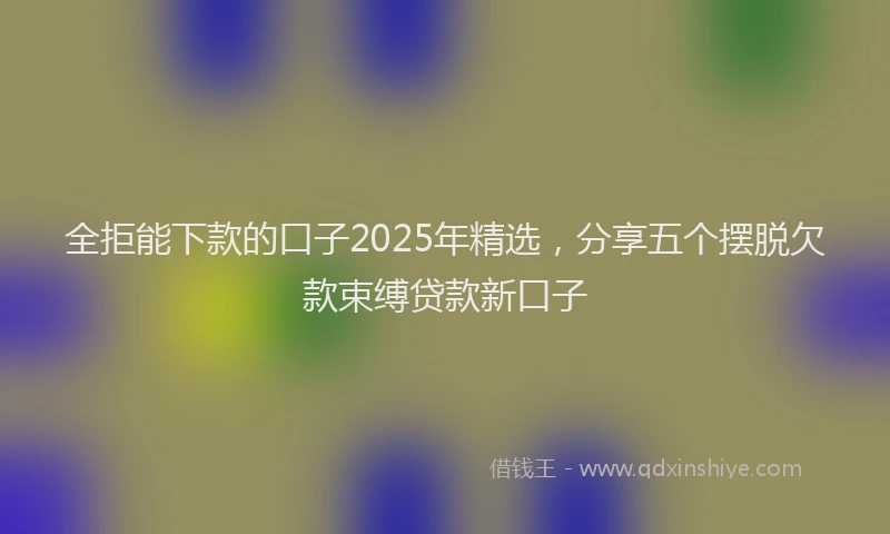 全拒能下款的口子2025年精选，分享五个摆脱欠款束缚贷款新口子