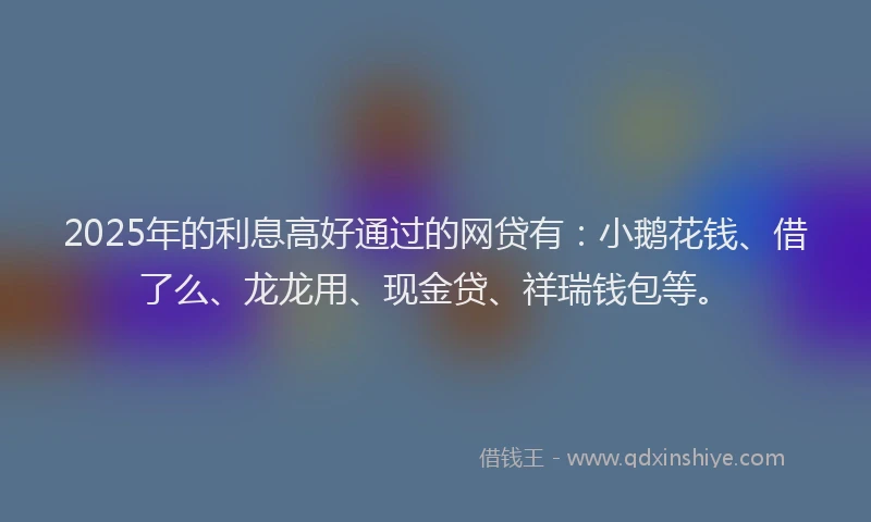 2025年的利息高好通过的网贷有：小鹅花钱、借了么、龙龙用、现金贷、祥瑞钱包等。