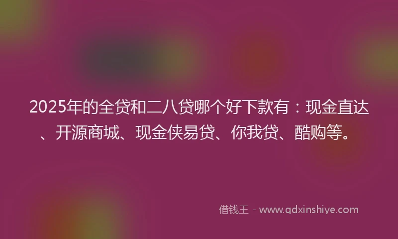 2025年的全贷和二八贷哪个好下款有：现金直达、开源商城、现金侠易贷、你我贷、酷购等。