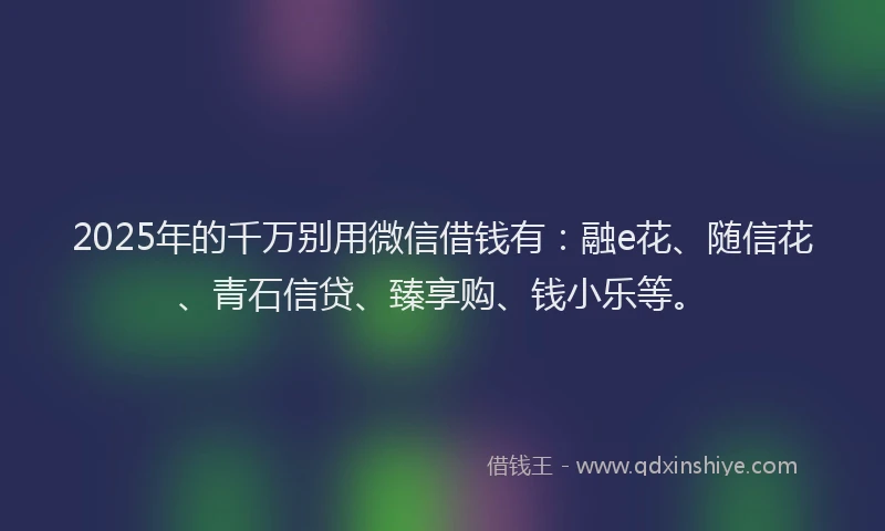 2025年的千万别用微信借钱有：融e花、随信花、青石信贷、臻享购、钱小乐等。
