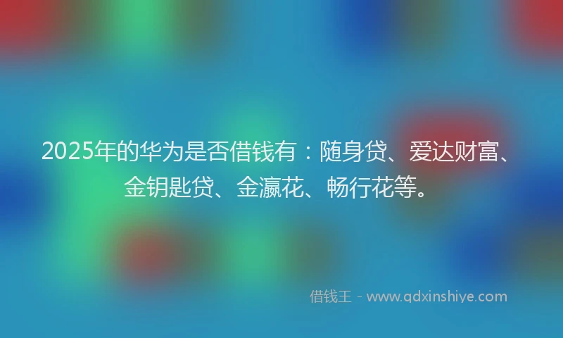 2025年的华为是否借钱有：随身贷、爱达财富、金钥匙贷、金瀛花、畅行花等。