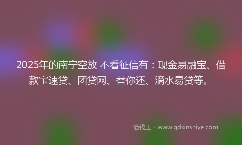2025年的南宁空放 不看征信有：现金易融宝、借款宝速贷、团贷网、替你还、滴水易贷等。