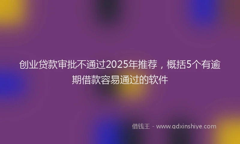 创业贷款审批不通过2025年推荐，概括5个有逾期借款容易通过的软件