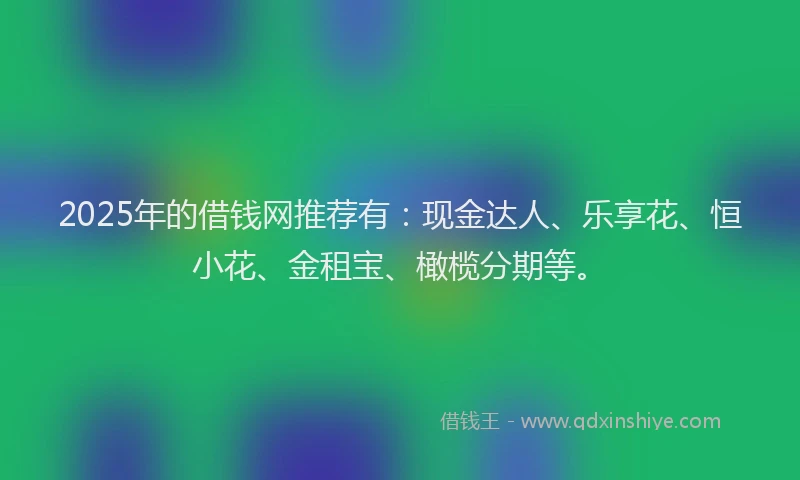 2025年的借钱网推荐有：现金达人、乐享花、恒小花、金租宝、橄榄分期等。