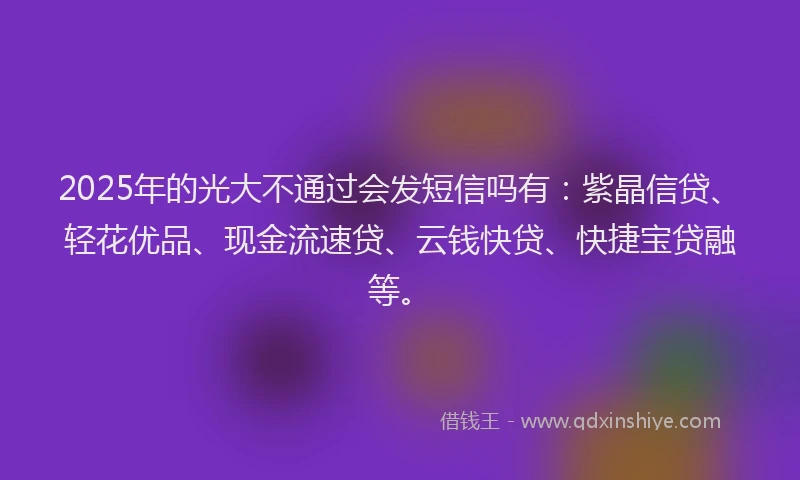 2025年的光大不通过会发短信吗有：紫晶信贷、轻花优品、现金流速贷、云钱快贷、快捷宝贷融等。