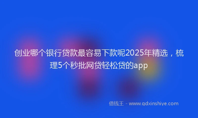 创业哪个银行贷款最容易下款呢2025年精选，梳理5个秒批网贷轻松贷的app
