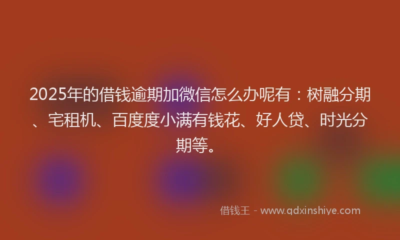 2025年的借钱逾期加微信怎么办呢有：树融分期、宅租机、百度度小满有钱花、好人贷、时光分期等。