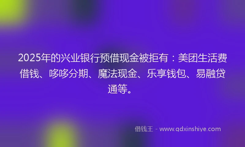 2025年的兴业银行预借现金被拒有：美团生活费借钱、哆哆分期、魔法现金、乐享钱包、易融贷通等。
