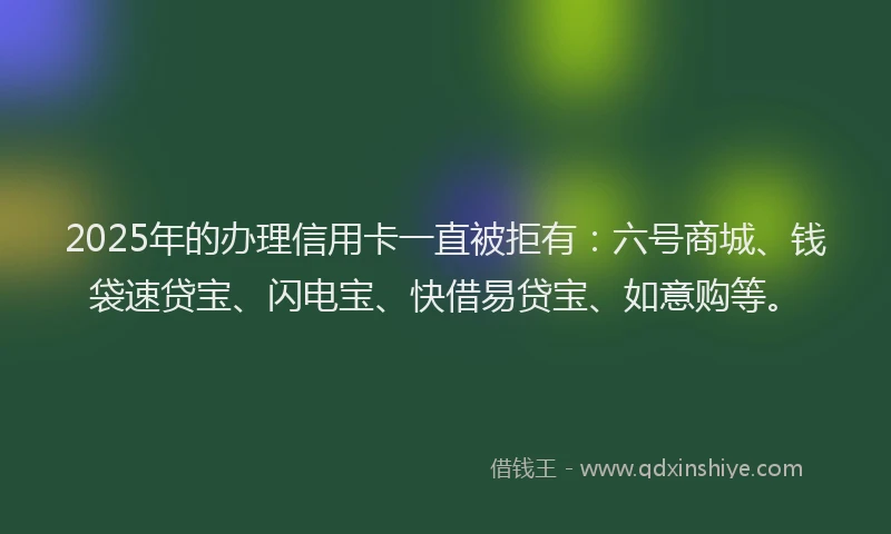 2025年的办理信用卡一直被拒有：六号商城、钱袋速贷宝、闪电宝、快借易贷宝、如意购等。