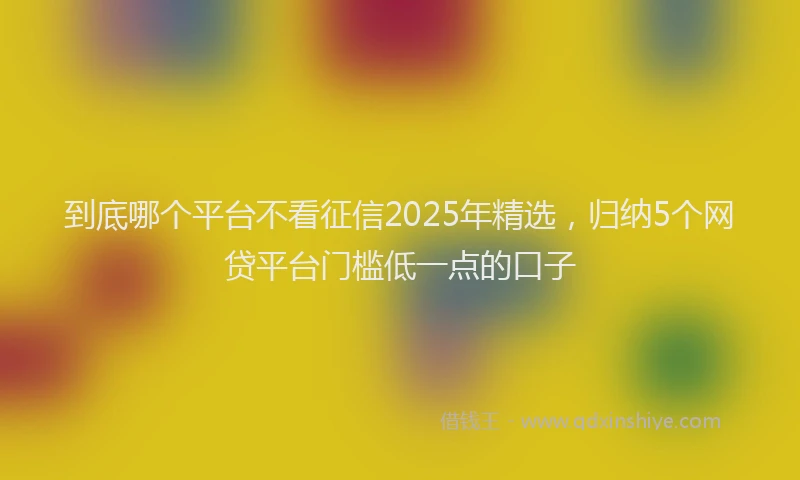 到底哪个平台不看征信2025年精选，归纳5个网贷平台门槛低一点的口子