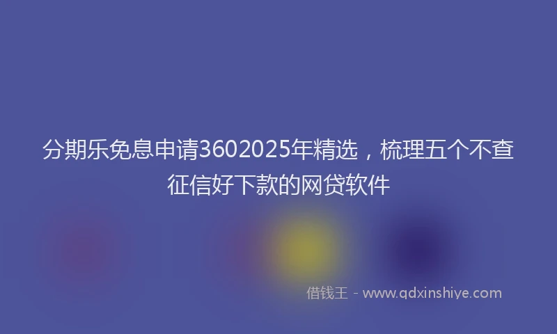 分期乐免息申请3602025年精选，梳理五个不查征信好下款的网贷软件