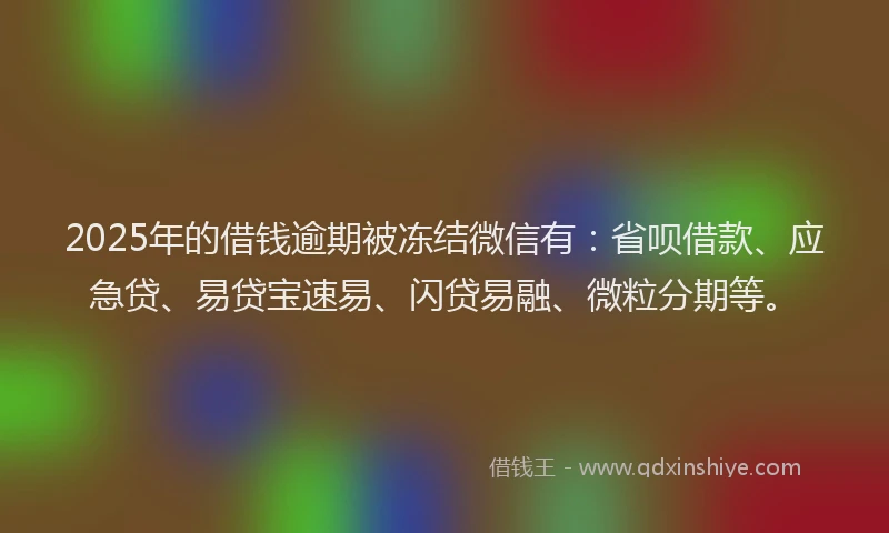 2025年的借钱逾期被冻结微信有：省呗借款、应急贷、易贷宝速易、闪贷易融、微粒分期等。