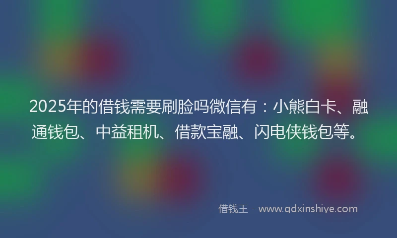 2025年的借钱需要刷脸吗微信有：小熊白卡、融通钱包、中益租机、借款宝融、闪电侠钱包等。