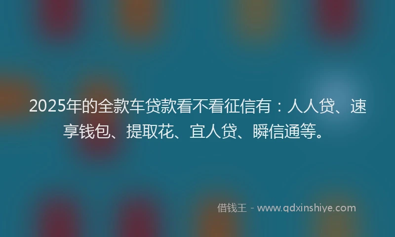 2025年的全款车贷款看不看征信有：人人贷、速享钱包、提取花、宜人贷、瞬信通等。