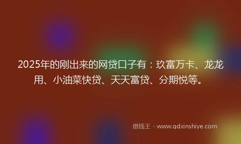 2025年的刚出来的网贷口子有：玖富万卡、龙龙用、小油菜快贷、天天富贷、分期悦等。