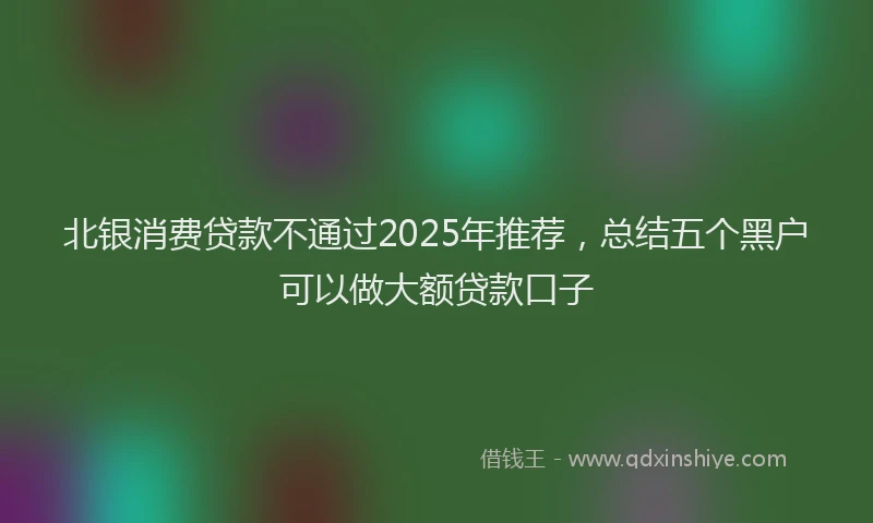 北银消费贷款不通过2025年推荐，总结五个黑户可以做大额贷款口子