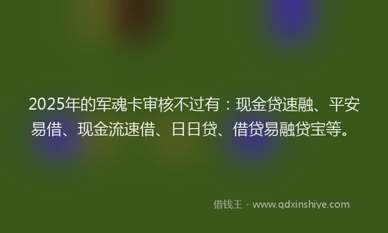 2025年的军魂卡审核不过有：现金贷速融、平安易借、现金流速借、日日贷、借贷易融贷宝等。
