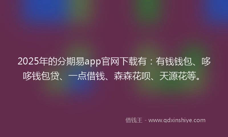 2025年的分期易app官网下载有：有钱钱包、哆哆钱包贷、一点借钱、森森花呗、天源花等。