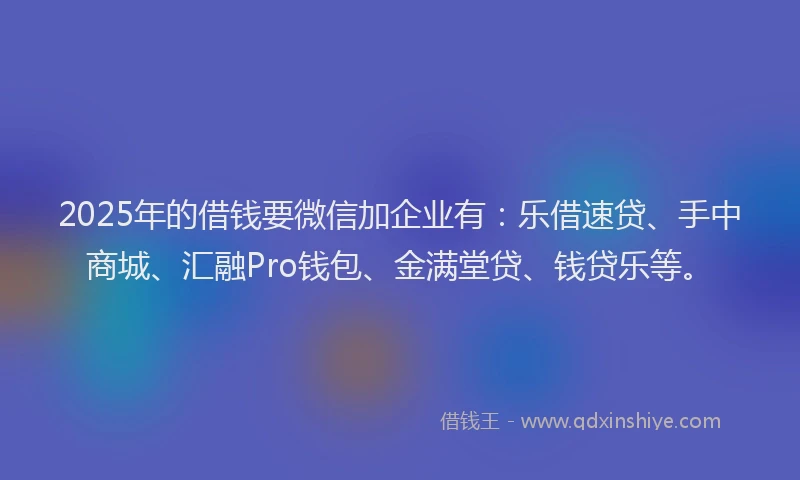 2025年的借钱要微信加企业有：乐借速贷、手中商城、汇融Pro钱包、金满堂贷、钱贷乐等。