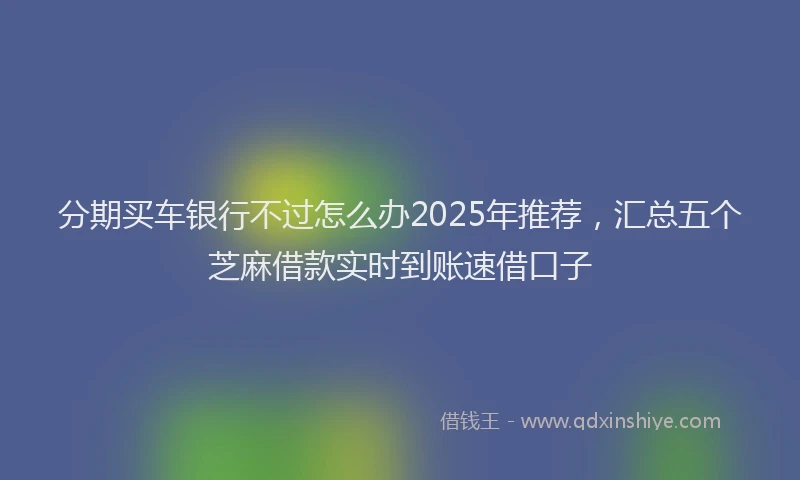 分期买车银行不过怎么办2025年推荐，汇总五个芝麻借款实时到账速借口子