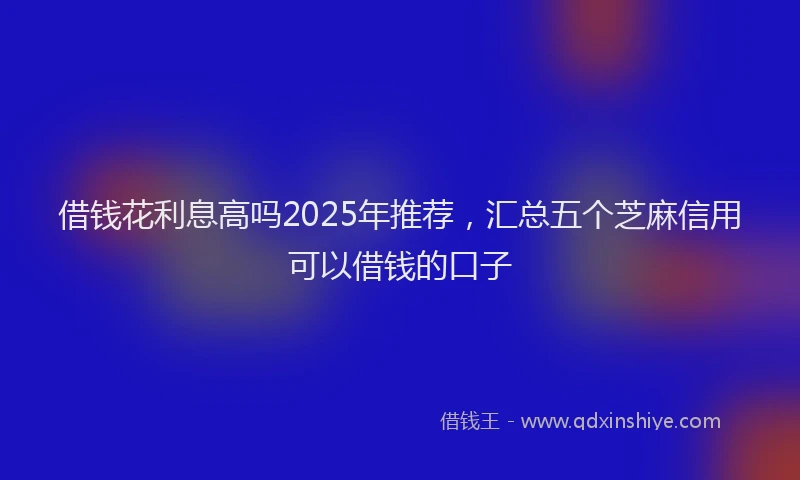 借钱花利息高吗2025年推荐，汇总五个芝麻信用可以借钱的口子
