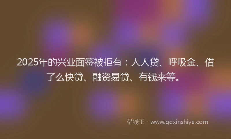 2025年的兴业面签被拒有：人人贷、呼吸金、借了么快贷、融资易贷、有钱来等。