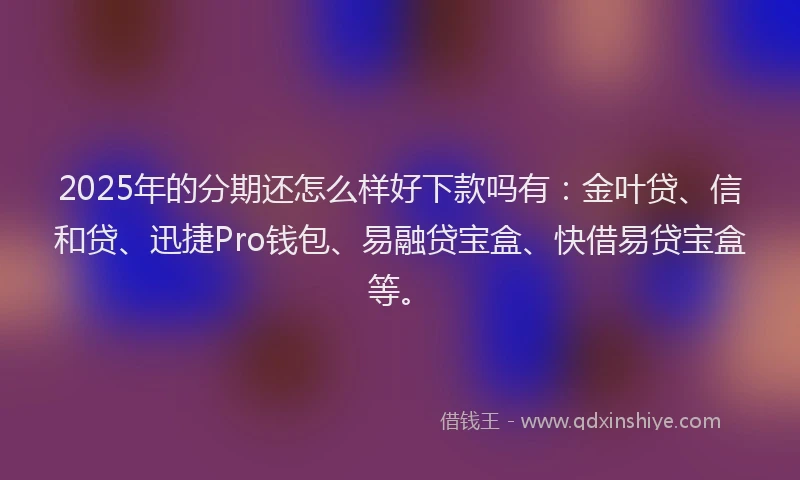 2025年的分期还怎么样好下款吗有：金叶贷、信和贷、迅捷Pro钱包、易融贷宝盒、快借易贷宝盒等。
