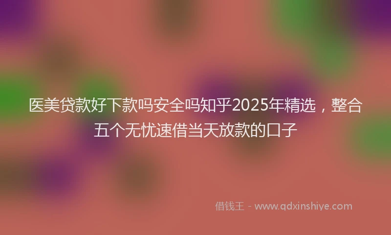 医美贷款好下款吗安全吗知乎2025年精选，整合五个无忧速借当天放款的口子