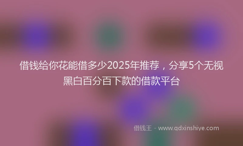 借钱给你花能借多少2025年推荐，分享5个无视黑白百分百下款的借款平台