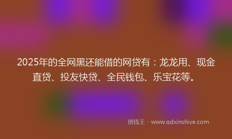 2025年的全网黑还能借的网贷有：龙龙用、现金直贷、投友快贷、全民钱包、乐宝花等。