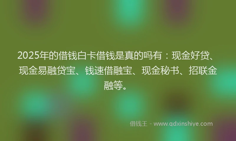 2025年的借钱白卡借钱是真的吗有：现金好贷、现金易融贷宝、钱速借融宝、现金秘书、招联金融等。