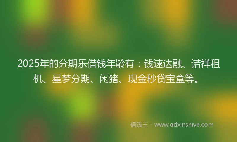 2025年的分期乐借钱年龄有：钱速达融、诺祥租机、星梦分期、闲猪、现金秒贷宝盒等。