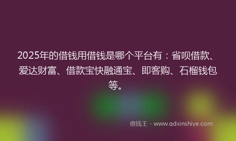 2025年的借钱用借钱是哪个平台有：省呗借款、爱达财富、借款宝快融通宝、即客购、石榴钱包等。
